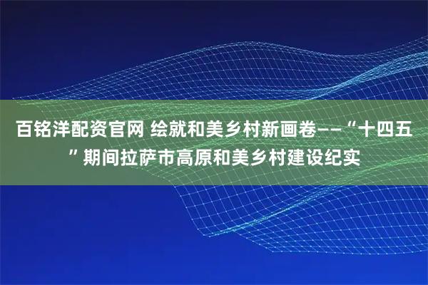 百铭洋配资官网 绘就和美乡村新画卷——“十四五”期间拉萨市高原和美乡村建设纪实