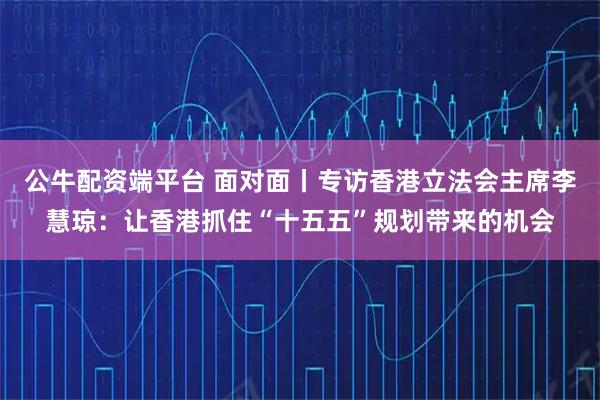公牛配资端平台 面对面丨专访香港立法会主席李慧琼：让香港抓住“十五五”规划带来的机会