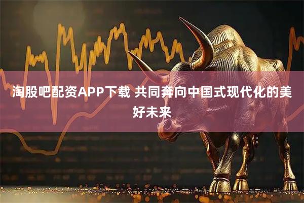 淘股吧配资APP下载 共同奔向中国式现代化的美好未来