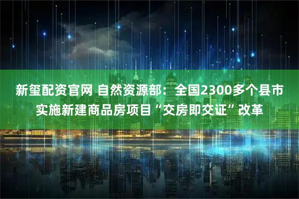 新玺配资官网 自然资源部：全国2300多个县市实施新建商品房项目“交房即交证”改革