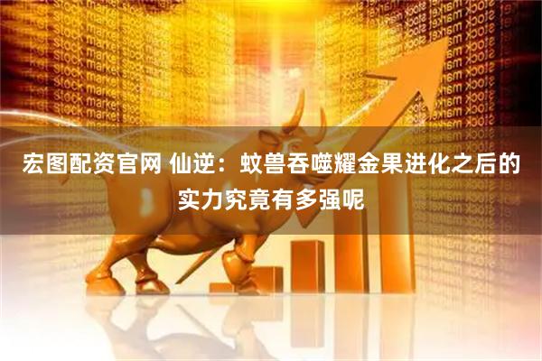 宏图配资官网 仙逆：蚊兽吞噬耀金果进化之后的实力究竟有多强呢
