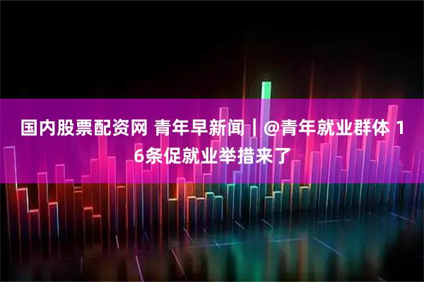 国内股票配资网 青年早新闻｜@青年就业群体 16条促就业举措来了