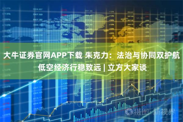 大牛证券官网APP下载 朱克力：法治与协同双护航 低空经济行稳致远 | 立方大家谈