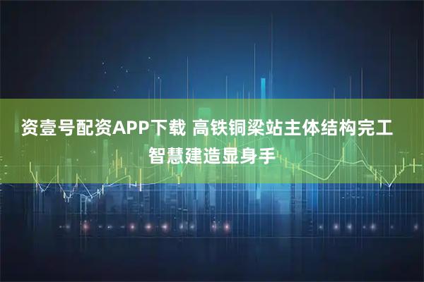 资壹号配资APP下载 高铁铜梁站主体结构完工  智慧建造显身手