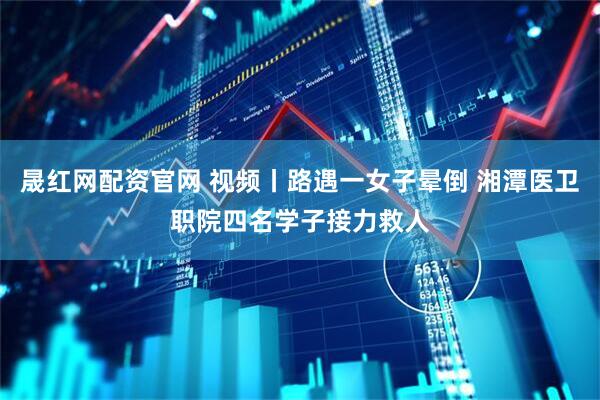 晟红网配资官网 视频丨路遇一女子晕倒 湘潭医卫职院四名学子接力救人
