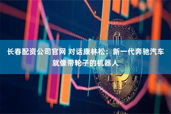 长春配资公司官网 对话康林松：新一代奔驰汽车就像带轮子的机器人
