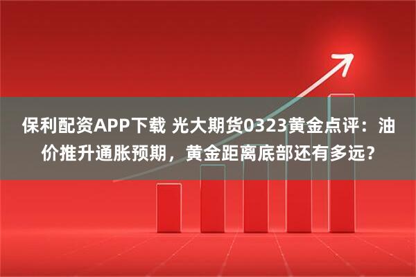 保利配资APP下载 光大期货0323黄金点评：油价推升通胀预期，黄金距离底部还有多远？