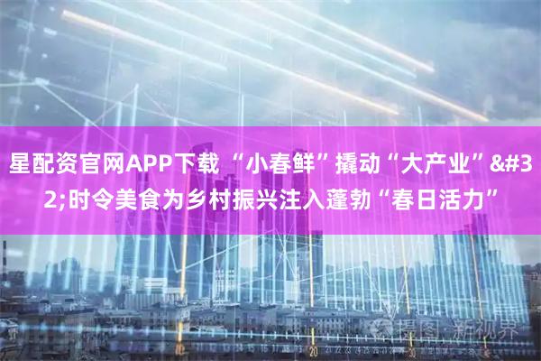 星配资官网APP下载 “小春鲜”撬动“大产业” 时令美食为乡村振兴注入蓬勃“春日活力”