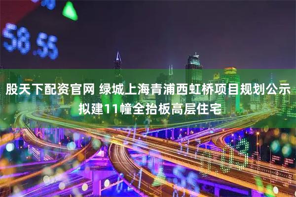 股天下配资官网 绿城上海青浦西虹桥项目规划公示 拟建11幢全抬板高层住宅