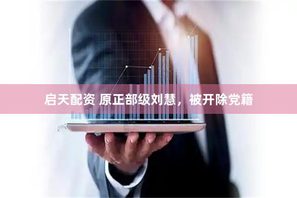 启天配资 原正部级刘慧，被开除党籍