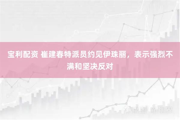 宝利配资 崔建春特派员约见伊珠丽，表示强烈不满和坚决反对