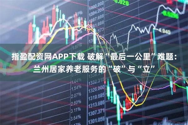 指盈配资网APP下载 破解“最后一公里”难题：兰州居家养老服务的“破”与“立”