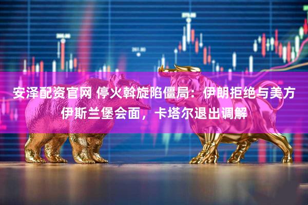 安泽配资官网 停火斡旋陷僵局：伊朗拒绝与美方伊斯兰堡会面，卡塔尔退出调解