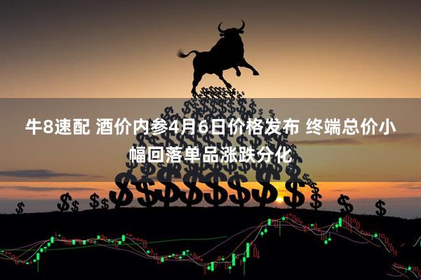 牛8速配 酒价内参4月6日价格发布 终端总价小幅回落单品涨跌分化