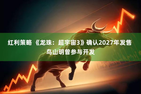 红利策略 《龙珠：超宇宙3》确认2027年发售 鸟山明曾参与开发