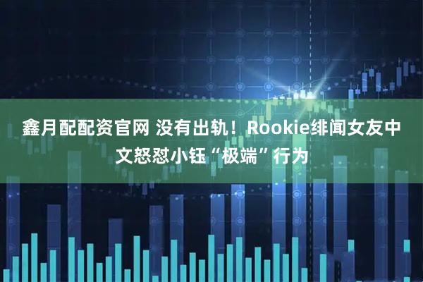 鑫月配配资官网 没有出轨！Rookie绯闻女友中文怒怼小钰“极端”行为