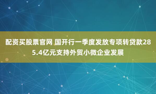 配资买股票官网 国开行一季度发放专项转贷款285.4亿元支持外贸小微企业发展