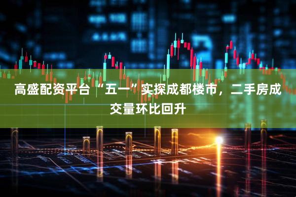 高盛配资平台 “五一”实探成都楼市，二手房成交量环比回升