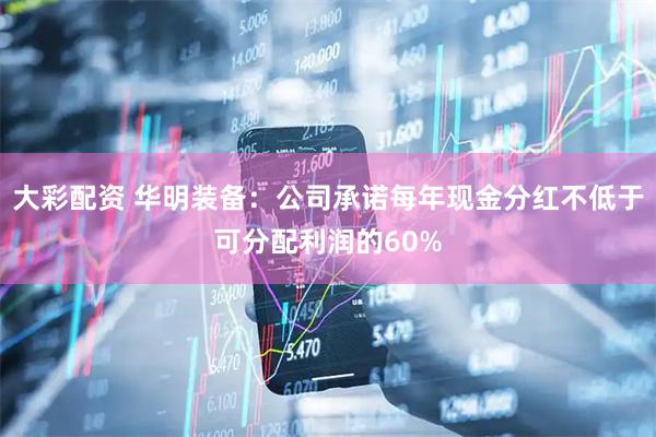 大彩配资 华明装备：公司承诺每年现金分红不低于可分配利润的60%