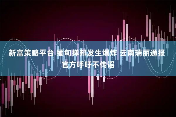 新富策略平台 缅甸掸邦发生爆炸 云南瑞丽通报 官方呼吁不传谣