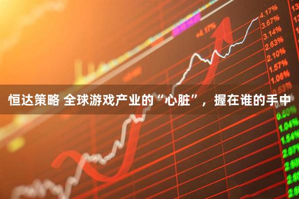 恒达策略 全球游戏产业的“心脏”，握在谁的手中